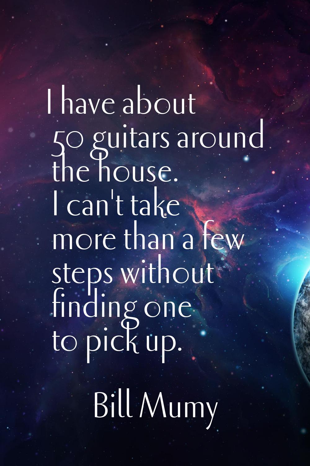 I have about 50 guitars around the house. I can't take more than a few steps without finding one to