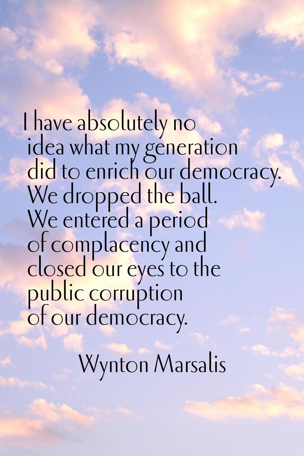 I have absolutely no idea what my generation did to enrich our democracy. We dropped the ball. We e