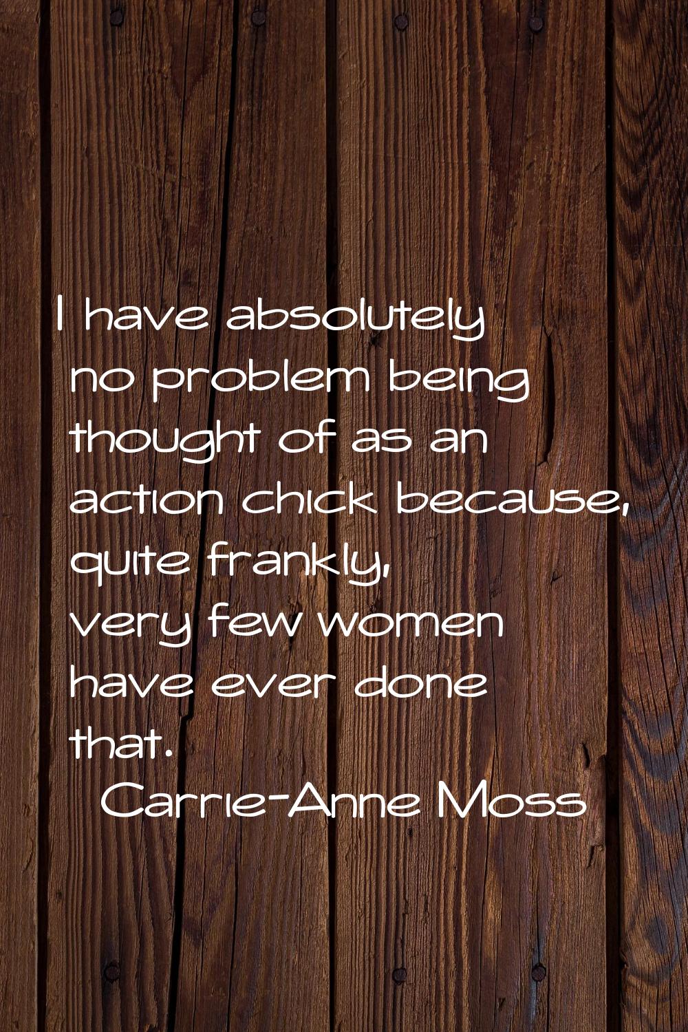 I have absolutely no problem being thought of as an action chick because, quite frankly, very few w