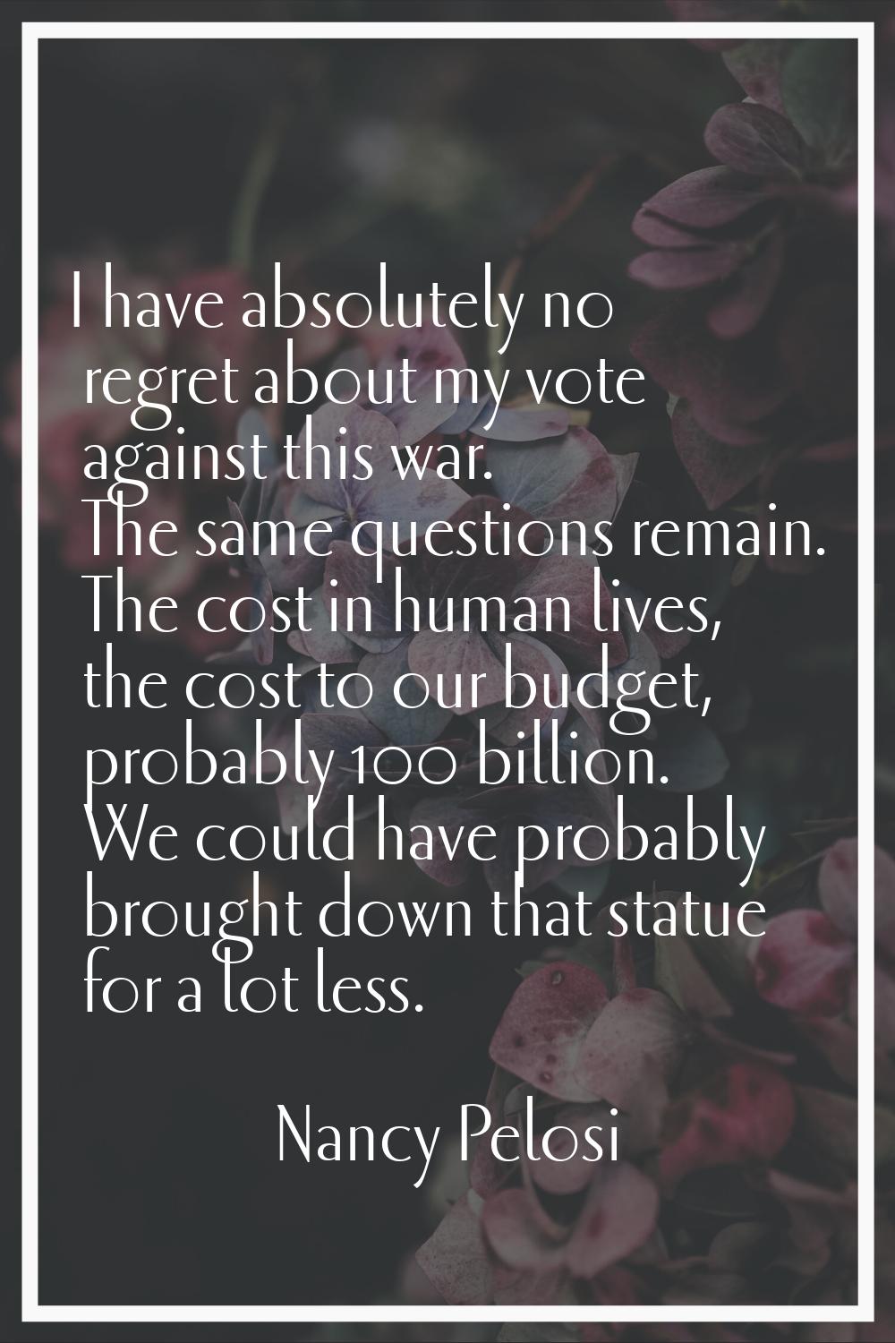 I have absolutely no regret about my vote against this war. The same questions remain. The cost in 