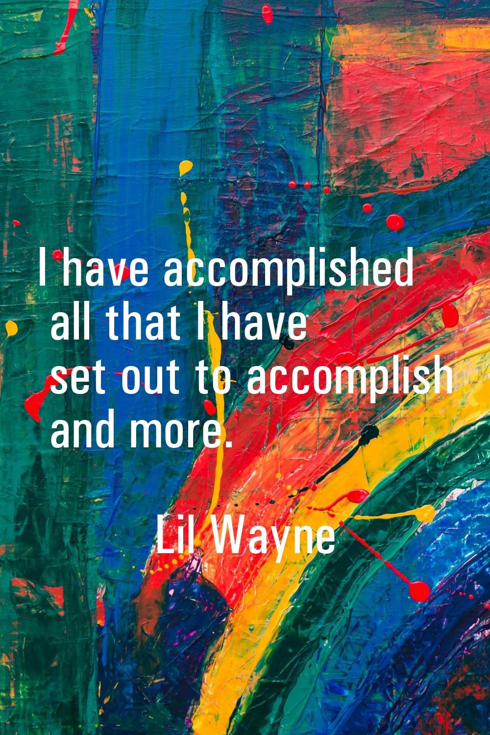 I have accomplished all that I have set out to accomplish and more.