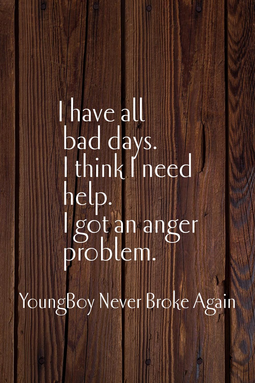 I have all bad days. I think I need help. I got an anger problem.