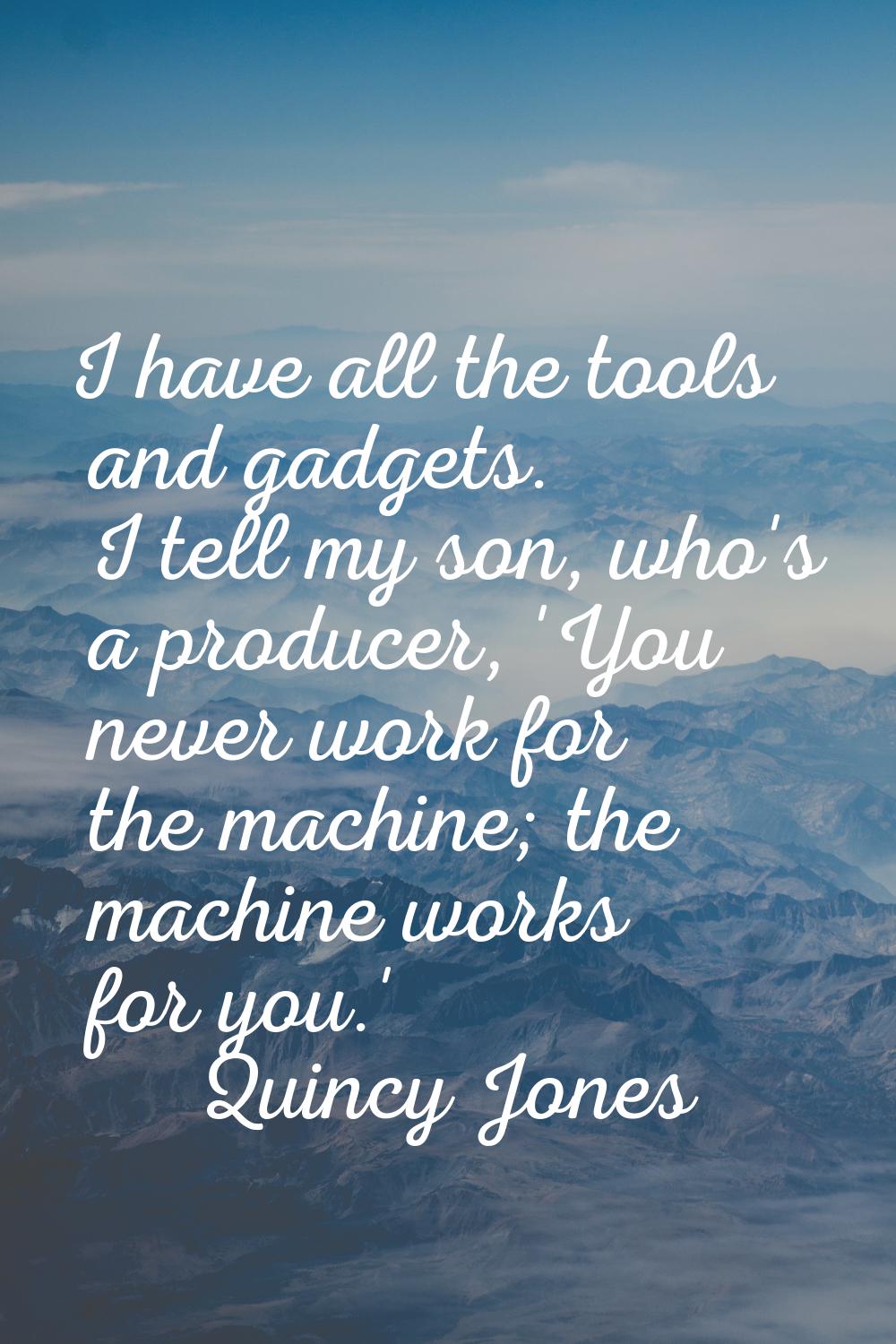 I have all the tools and gadgets. I tell my son, who's a producer, 'You never work for the machine;