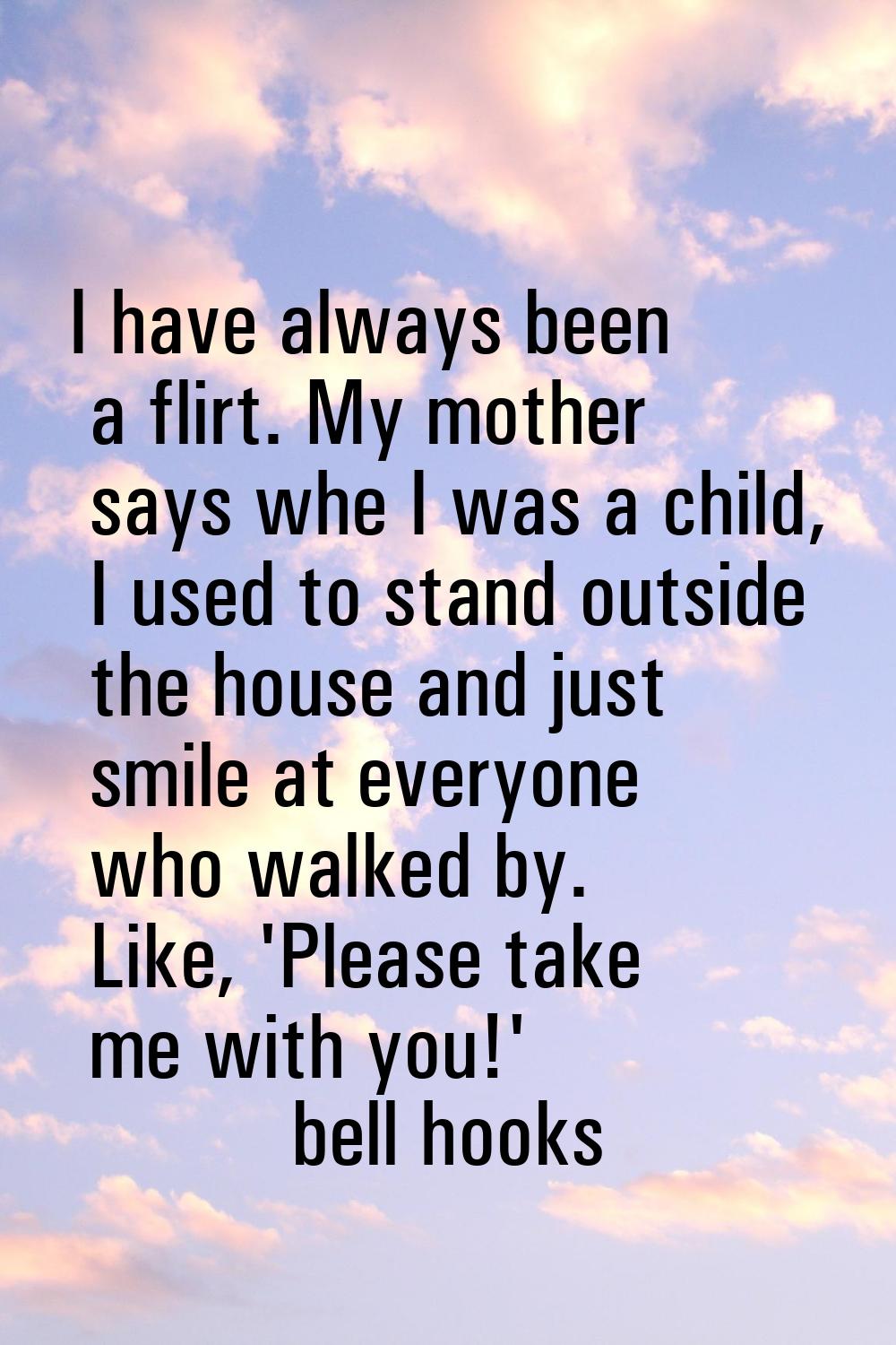 I have always been a flirt. My mother says whe I was a child, I used to stand outside the house and