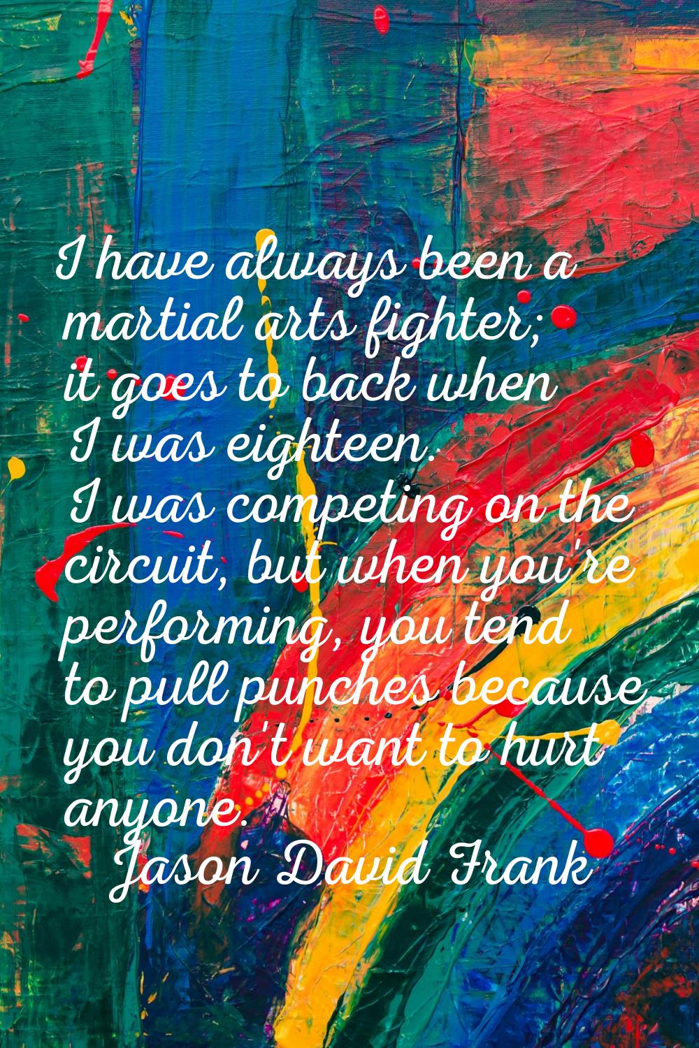 I have always been a martial arts fighter; it goes to back when I was eighteen. I was competing on 