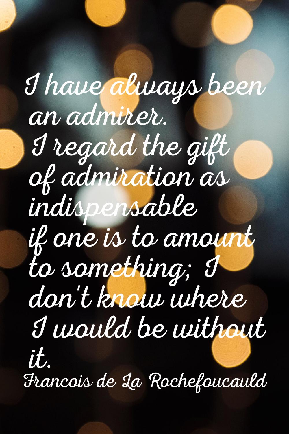 I have always been an admirer. I regard the gift of admiration as indispensable if one is to amount