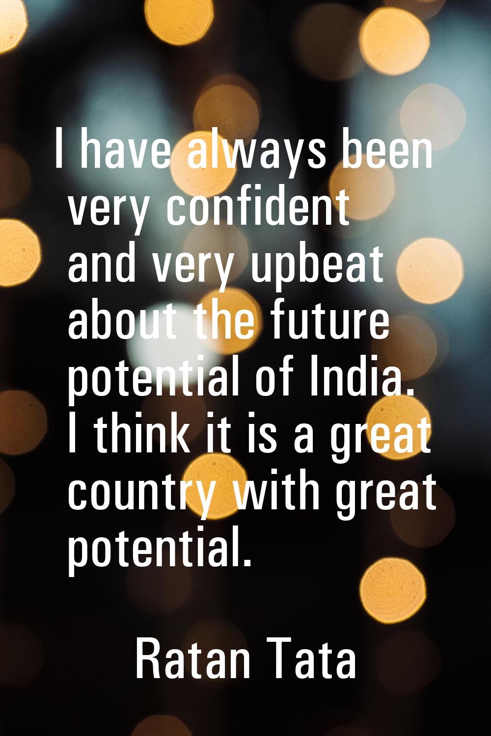 I have always been very confident and very upbeat about the future potential of India. I think it i