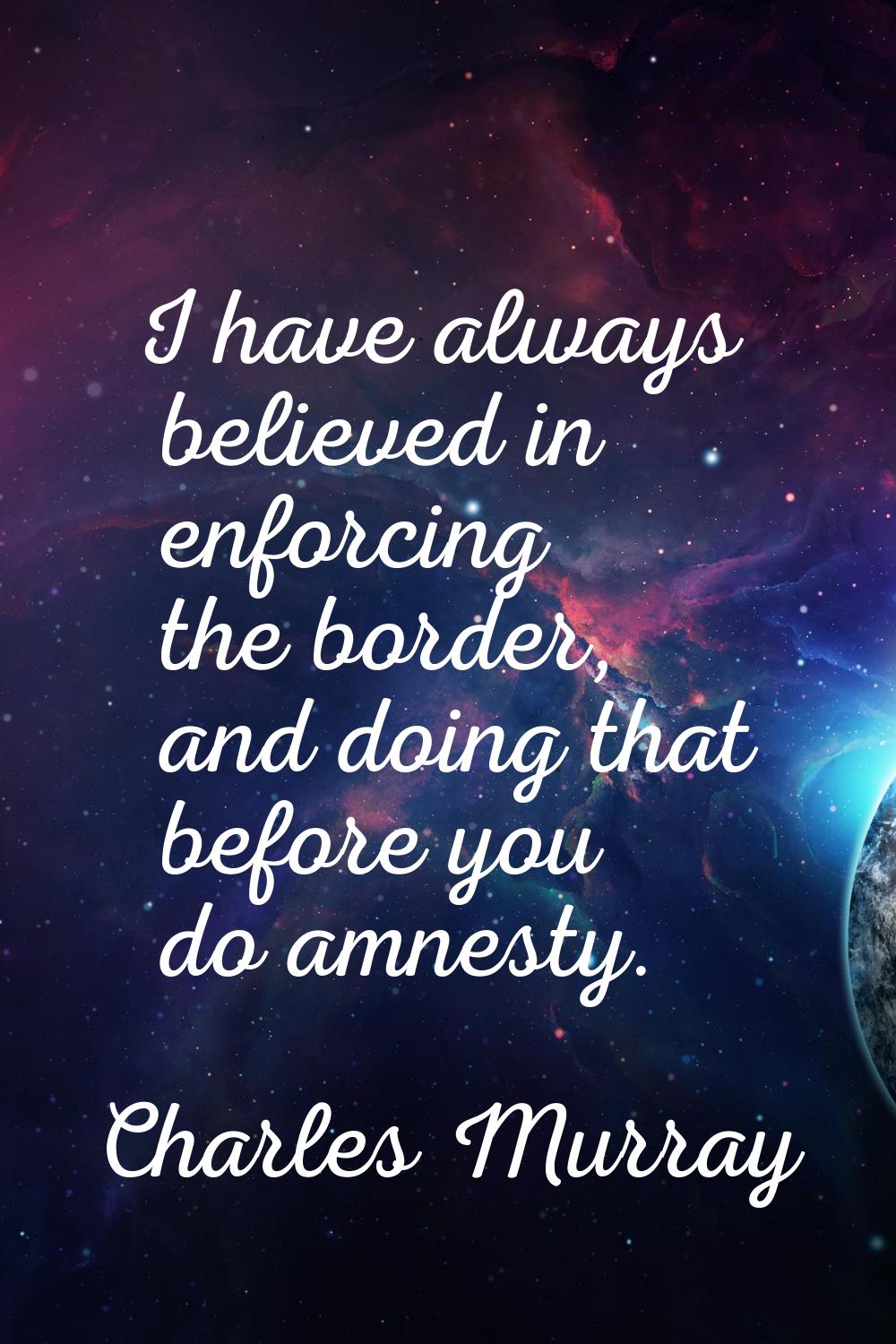I have always believed in enforcing the border, and doing that before you do amnesty.