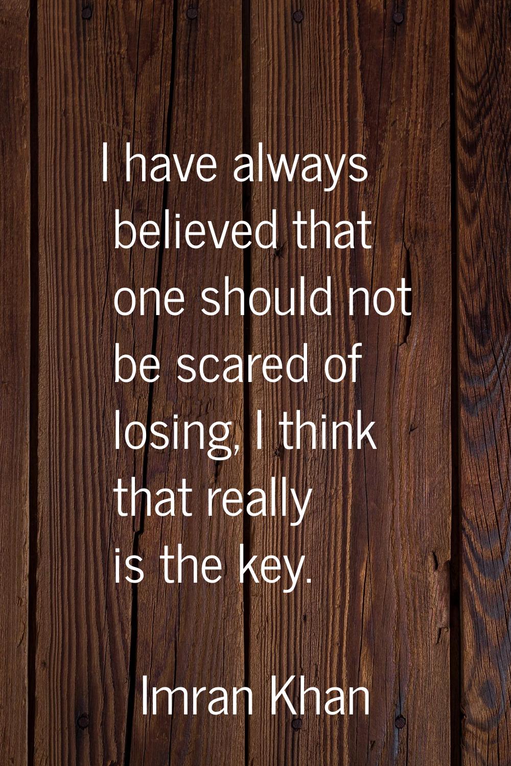I have always believed that one should not be scared of losing, I think that really is the key.