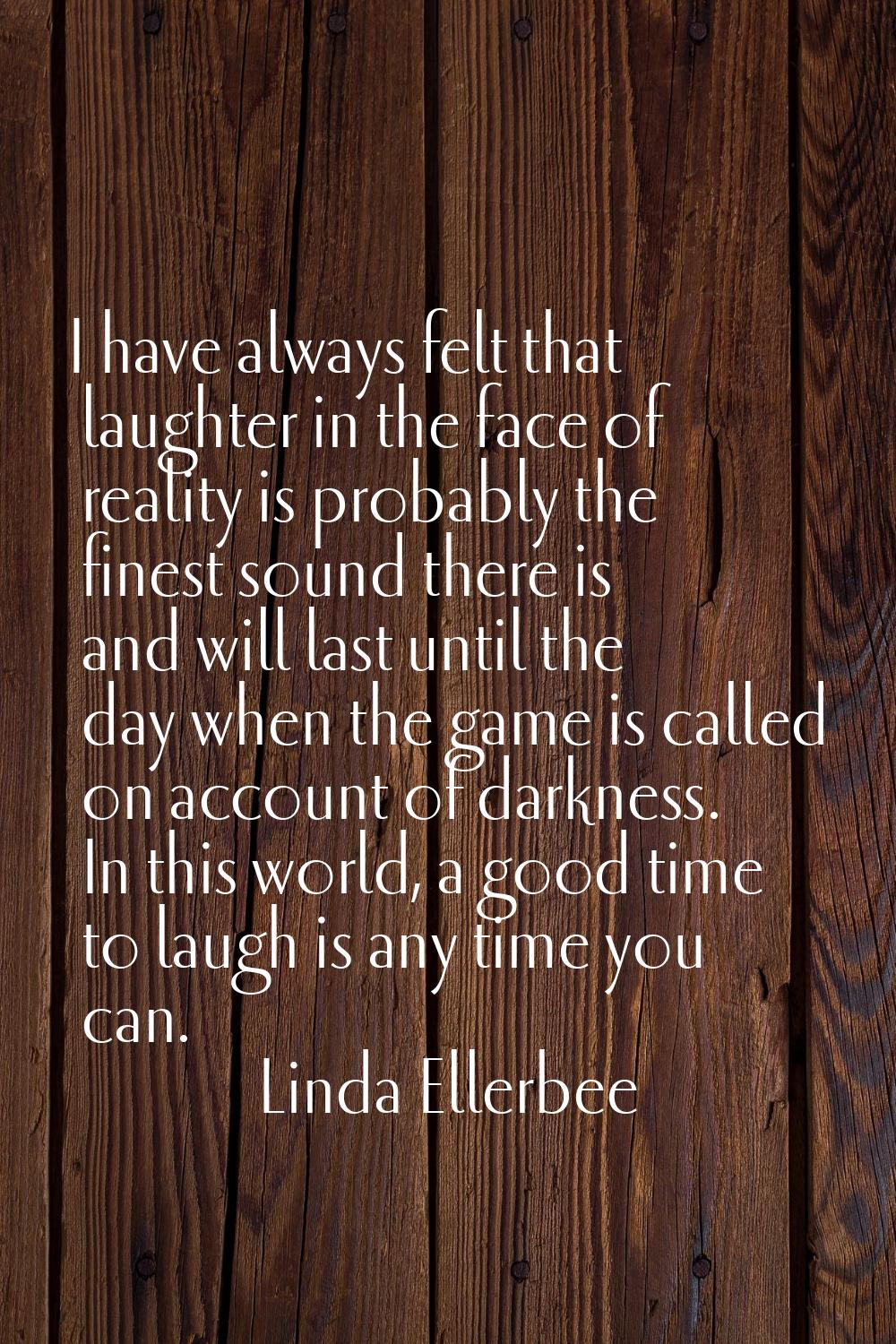 I have always felt that laughter in the face of reality is probably the finest sound there is and w