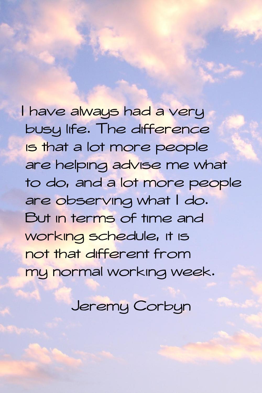 I have always had a very busy life. The difference is that a lot more people are helping advise me 
