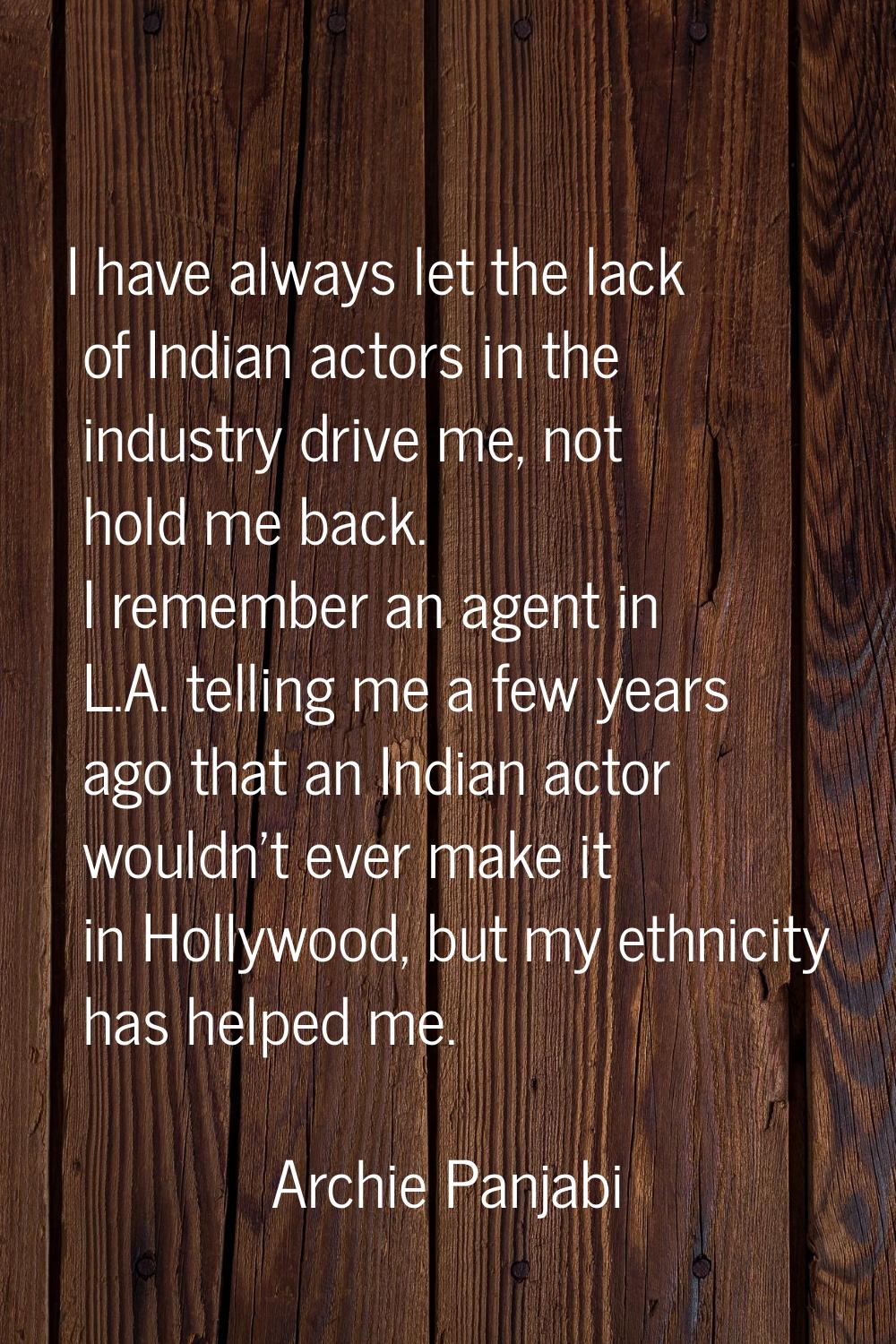 I have always let the lack of Indian actors in the industry drive me, not hold me back. I remember 