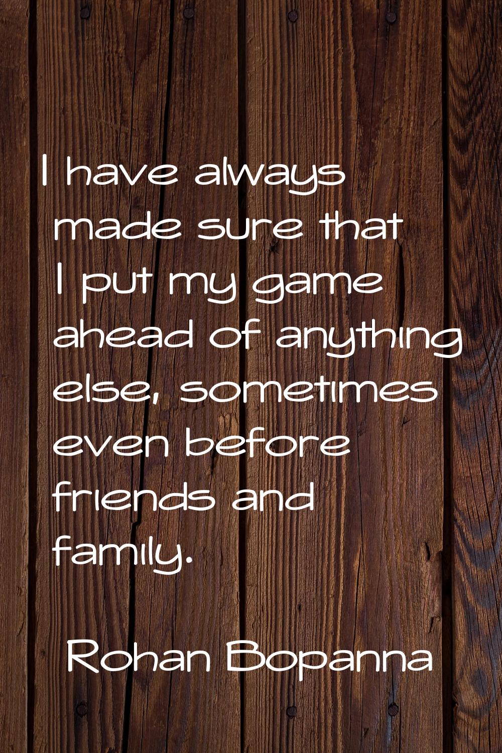 I have always made sure that I put my game ahead of anything else, sometimes even before friends an