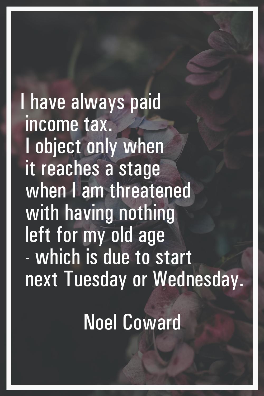 I have always paid income tax. I object only when it reaches a stage when I am threatened with havi