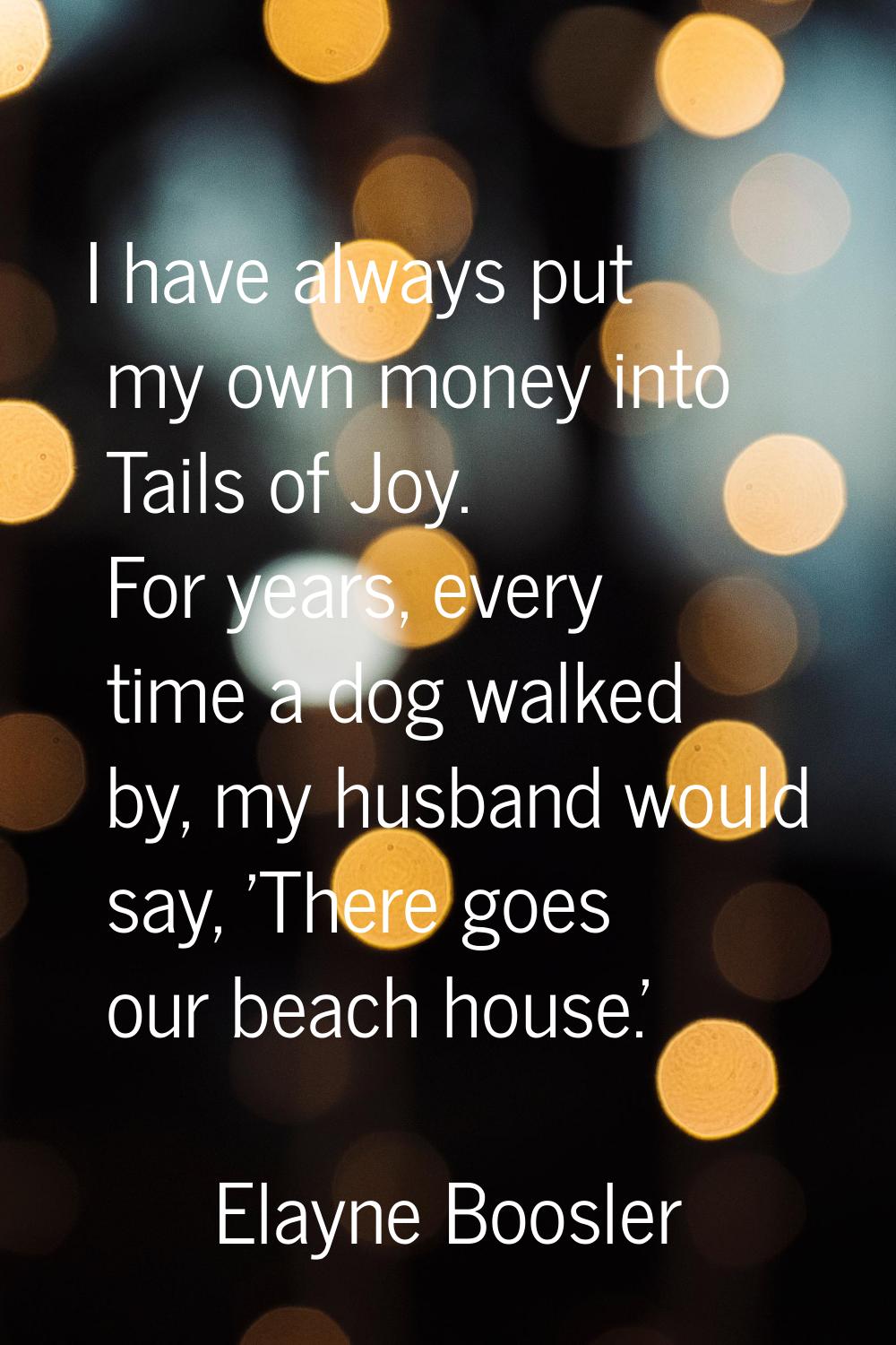 I have always put my own money into Tails of Joy. For years, every time a dog walked by, my husband