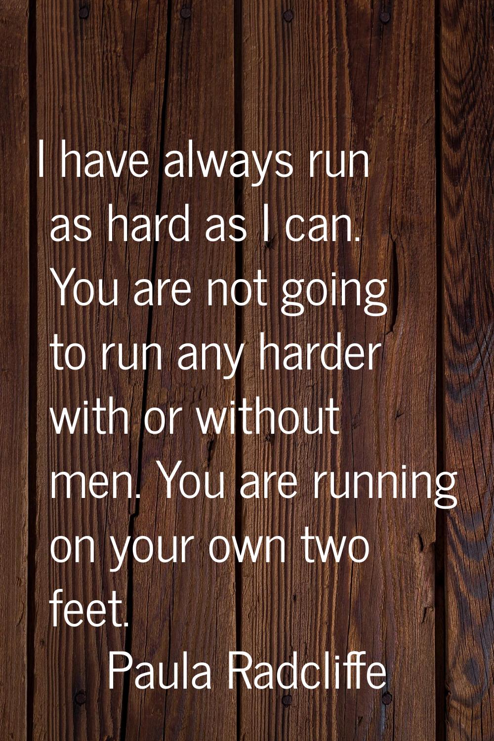 I have always run as hard as I can. You are not going to run any harder with or without men. You ar