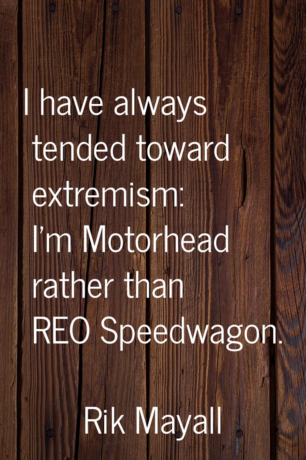 I have always tended toward extremism: I'm Motorhead rather than REO Speedwagon.