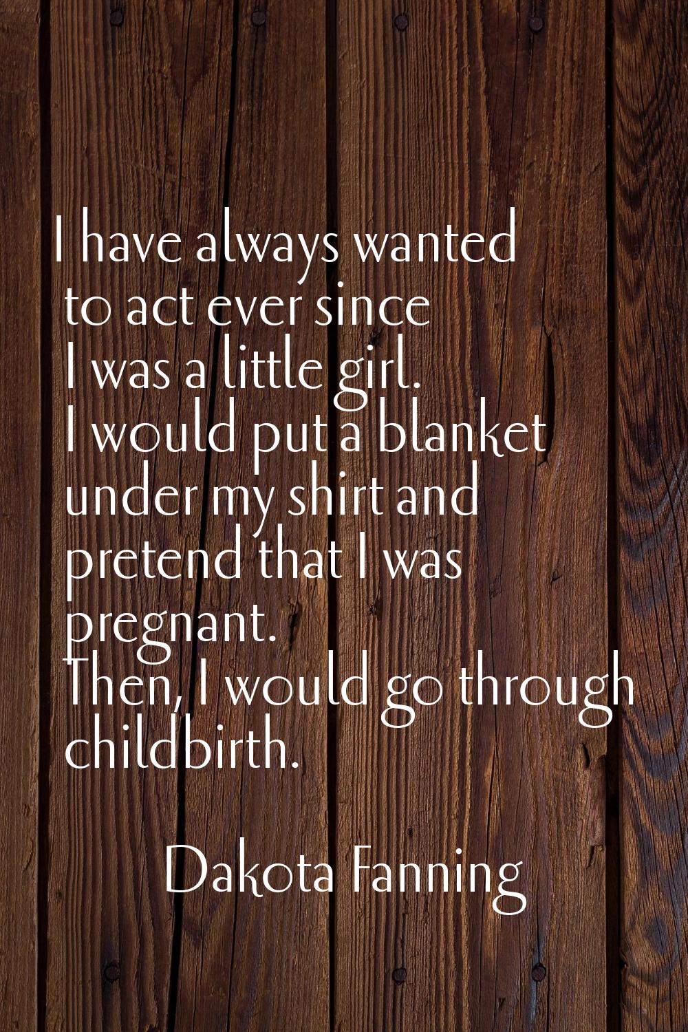 I have always wanted to act ever since I was a little girl. I would put a blanket under my shirt an
