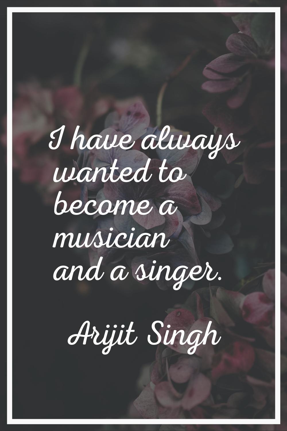 I have always wanted to become a musician and a singer.