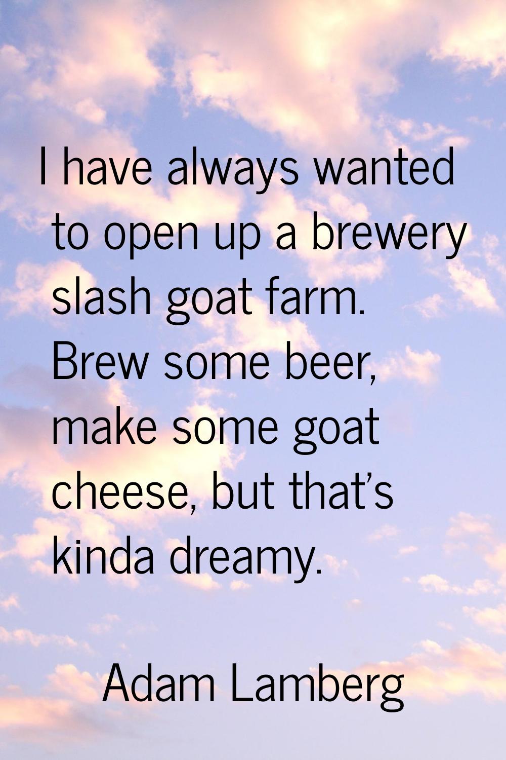 I have always wanted to open up a brewery slash goat farm. Brew some beer, make some goat cheese, b