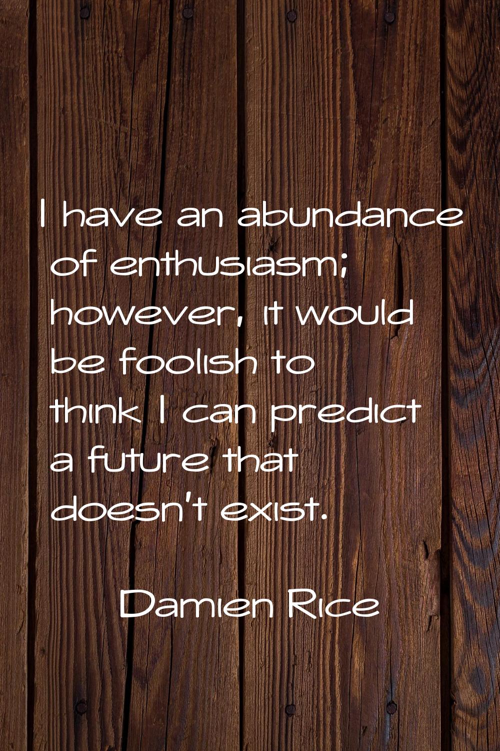 I have an abundance of enthusiasm; however, it would be foolish to think I can predict a future tha