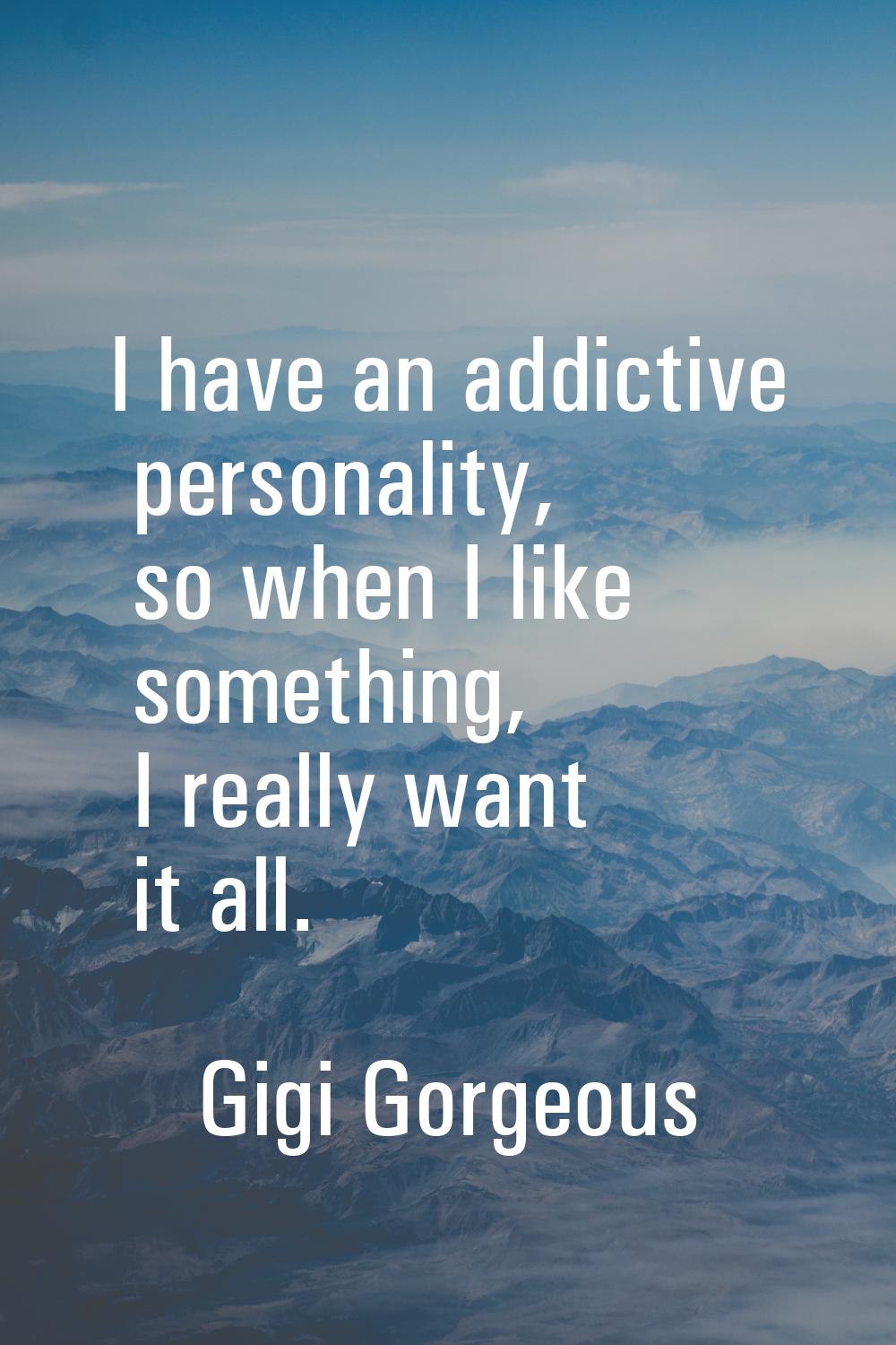 I have an addictive personality, so when I like something, I really want it all.