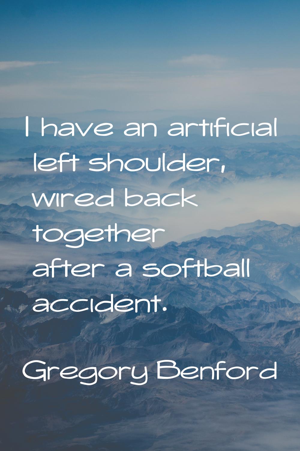 I have an artificial left shoulder, wired back together after a softball accident.
