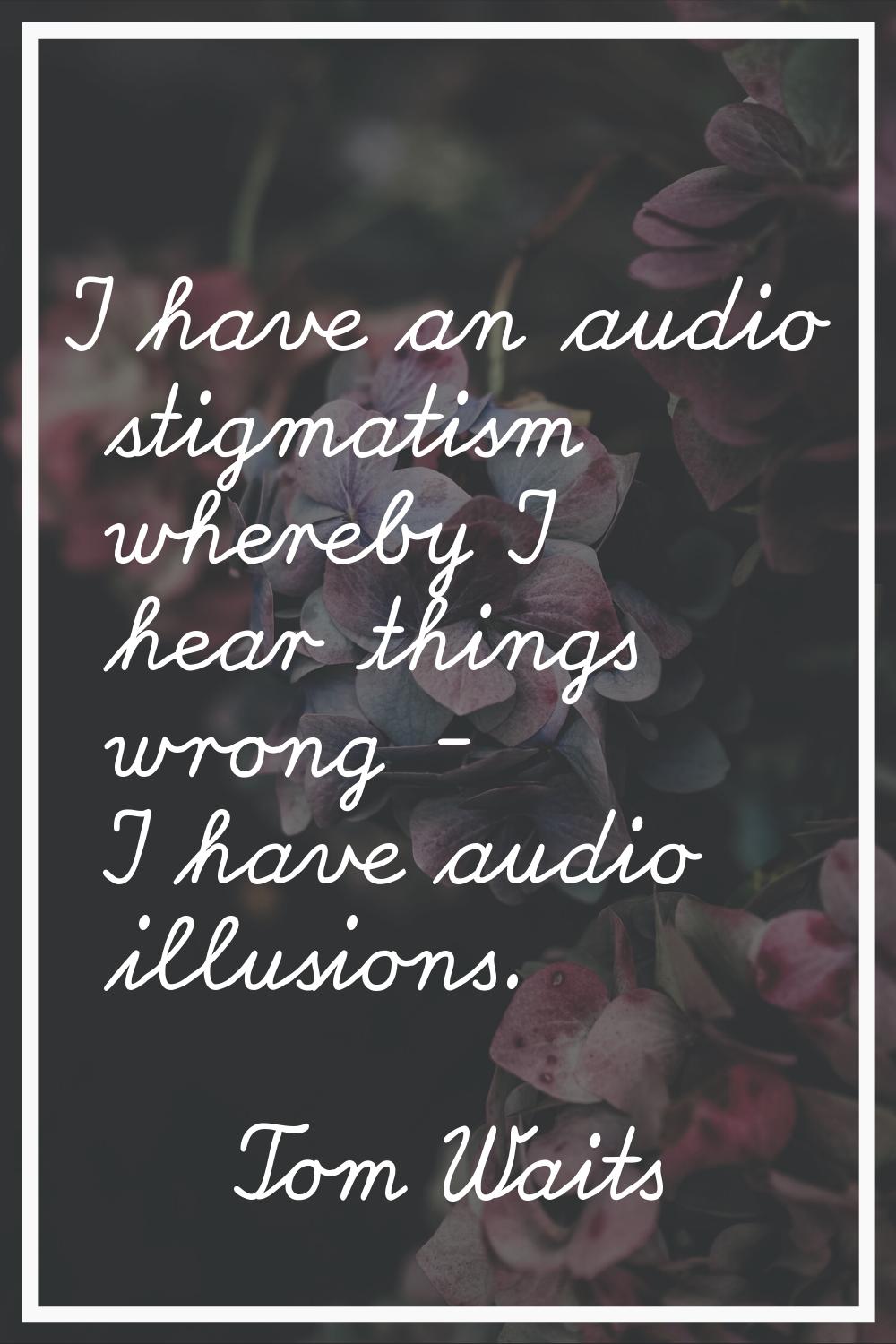 I have an audio stigmatism whereby I hear things wrong - I have audio illusions.