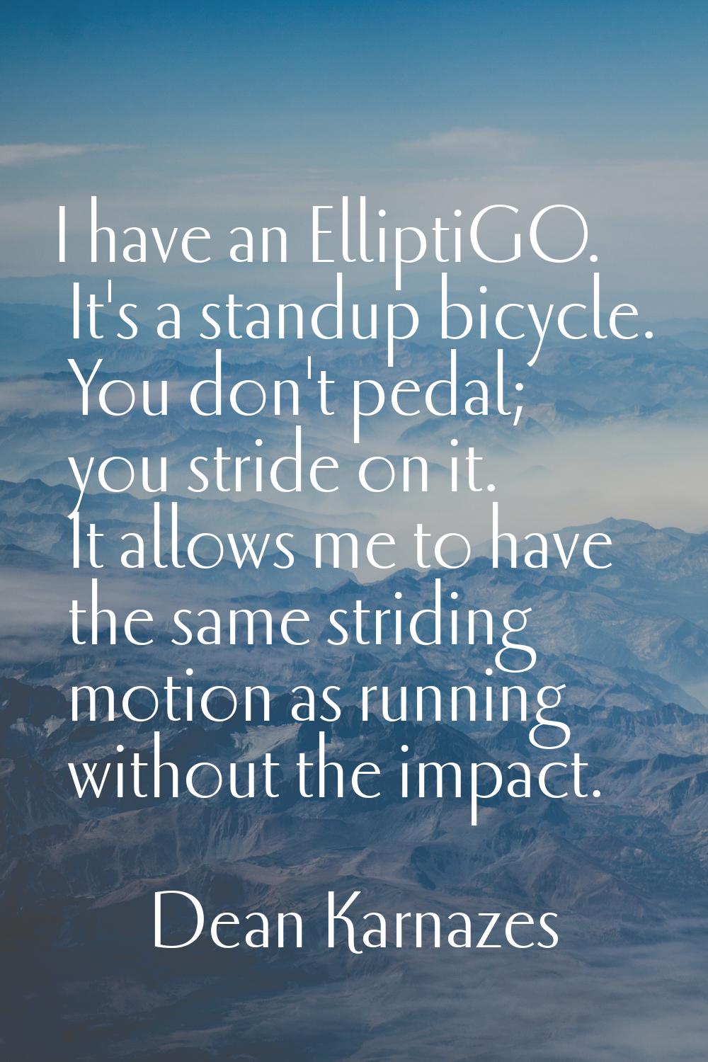 I have an ElliptiGO. It's a standup bicycle. You don't pedal; you stride on it. It allows me to hav