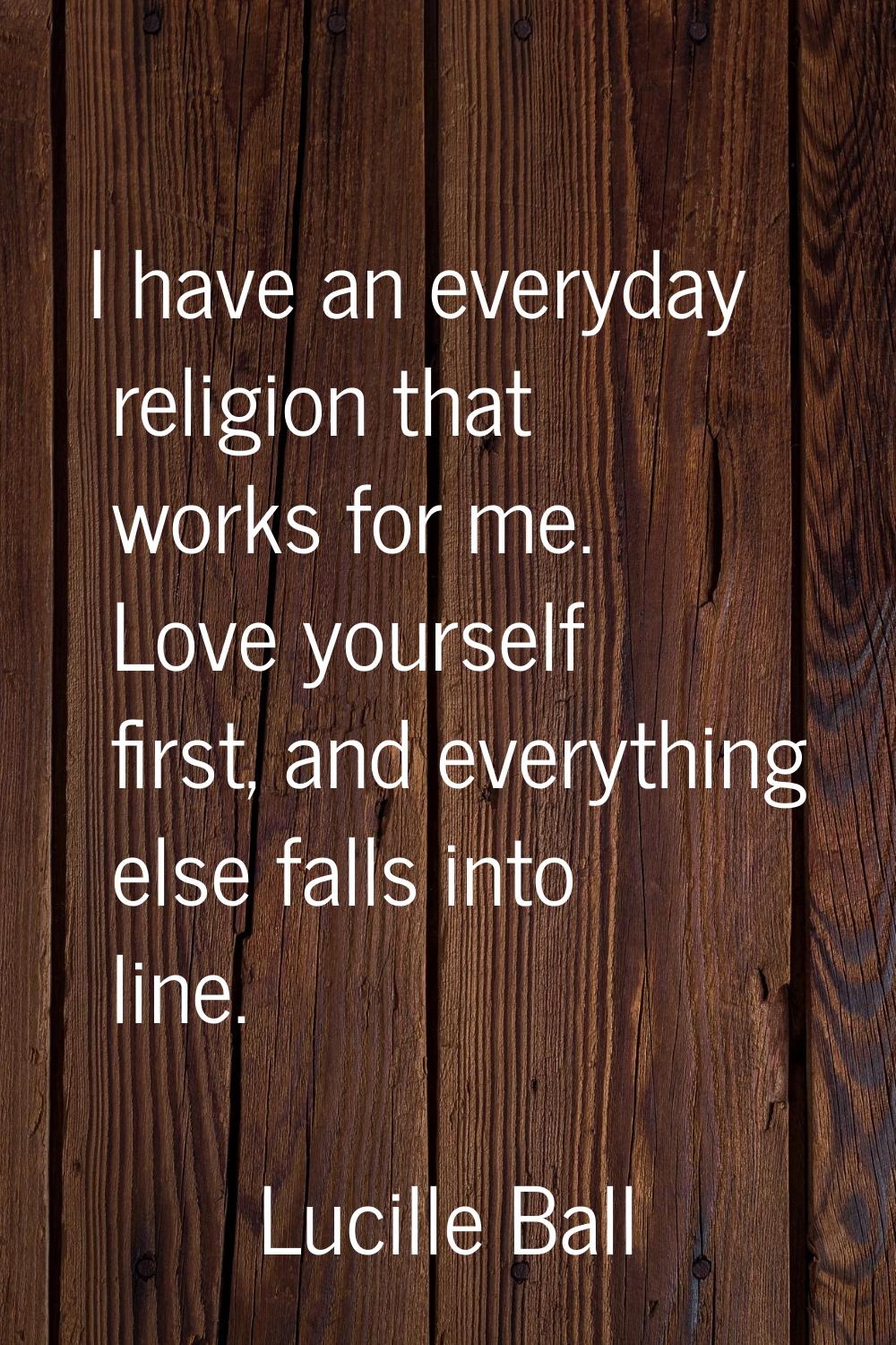 I have an everyday religion that works for me. Love yourself first, and everything else falls into 