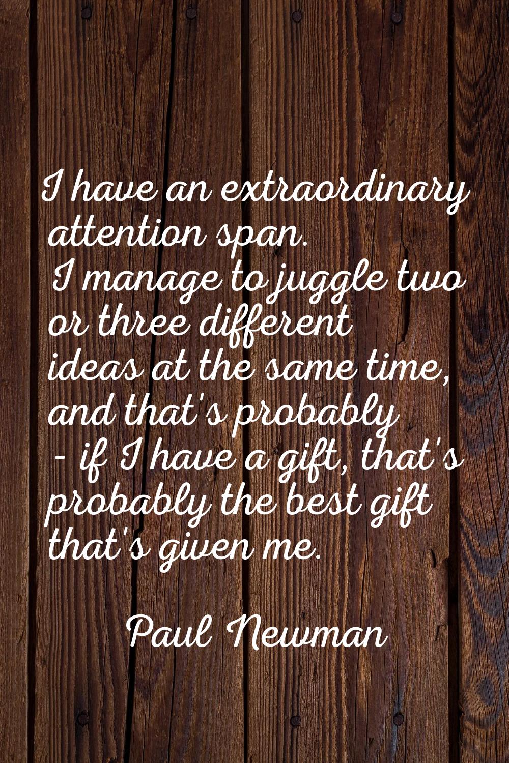 I have an extraordinary attention span. I manage to juggle two or three different ideas at the same