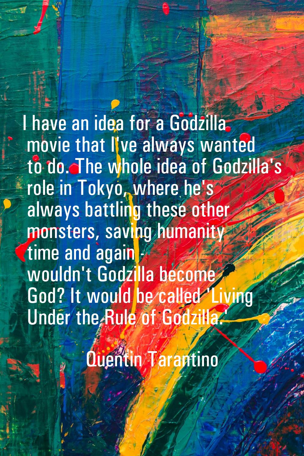 I have an idea for a Godzilla movie that I've always wanted to do. The whole idea of Godzilla's rol