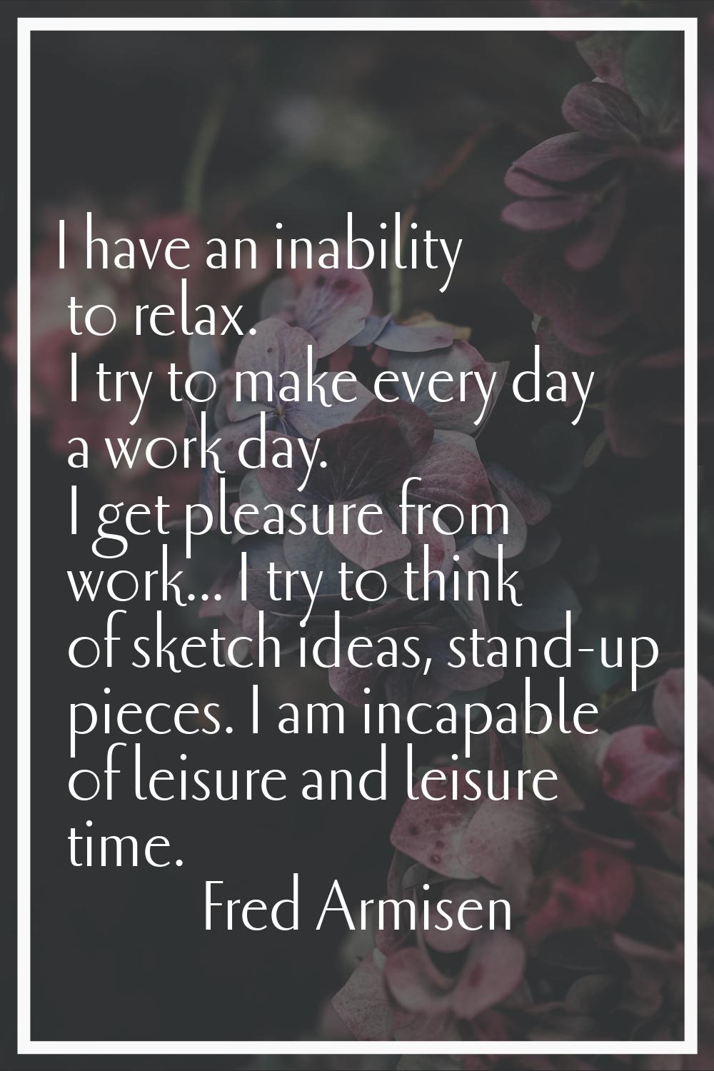 I have an inability to relax. I try to make every day a work day. I get pleasure from work... I try