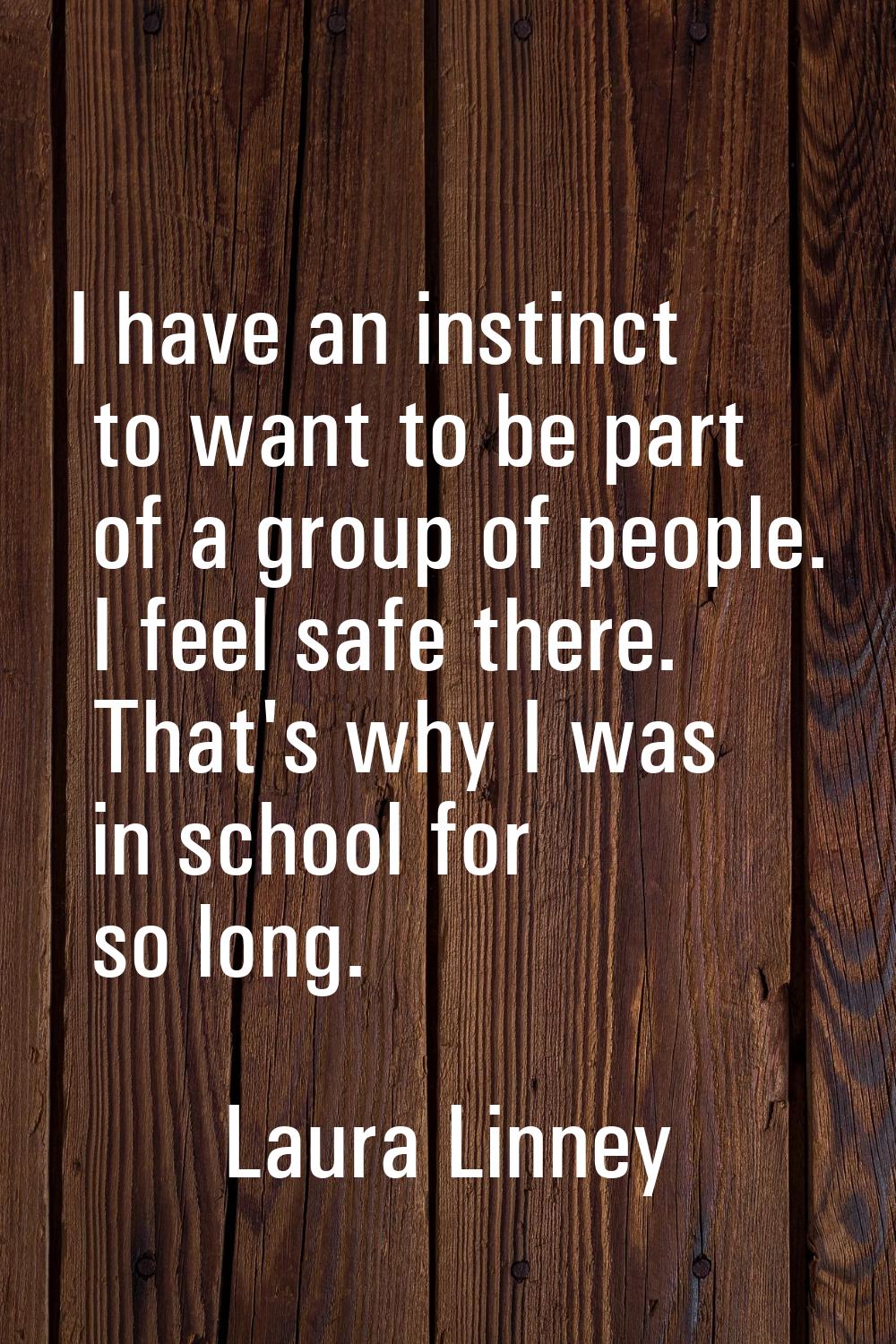 I have an instinct to want to be part of a group of people. I feel safe there. That's why I was in 