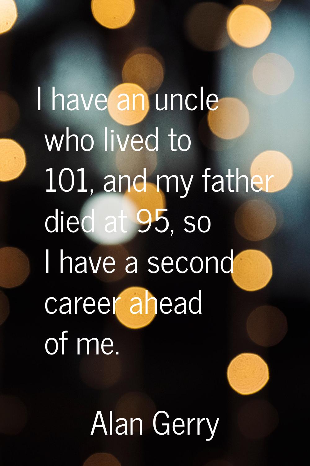 I have an uncle who lived to 101, and my father died at 95, so I have a second career ahead of me.