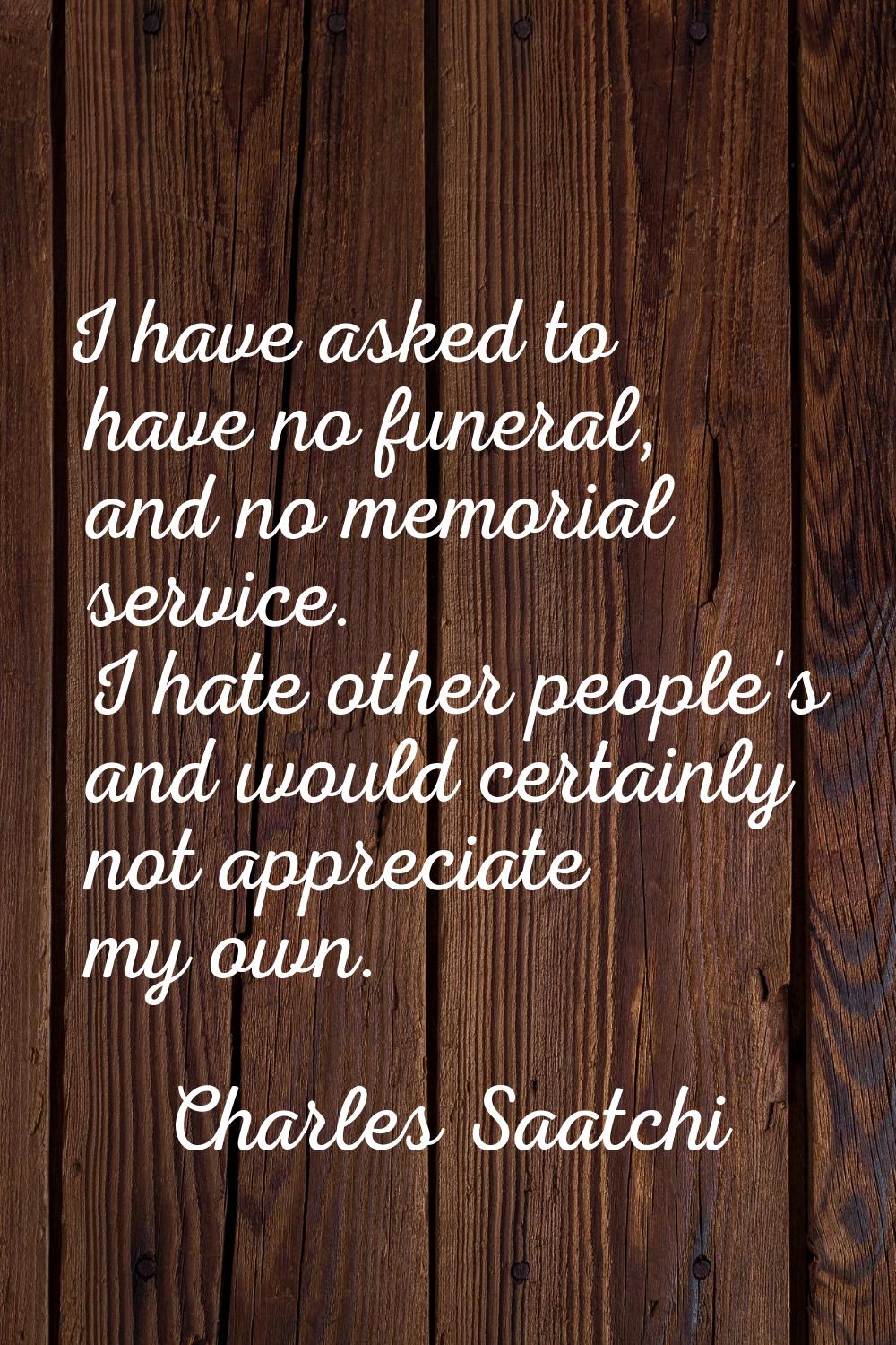 I have asked to have no funeral, and no memorial service. I hate other people's and would certainly