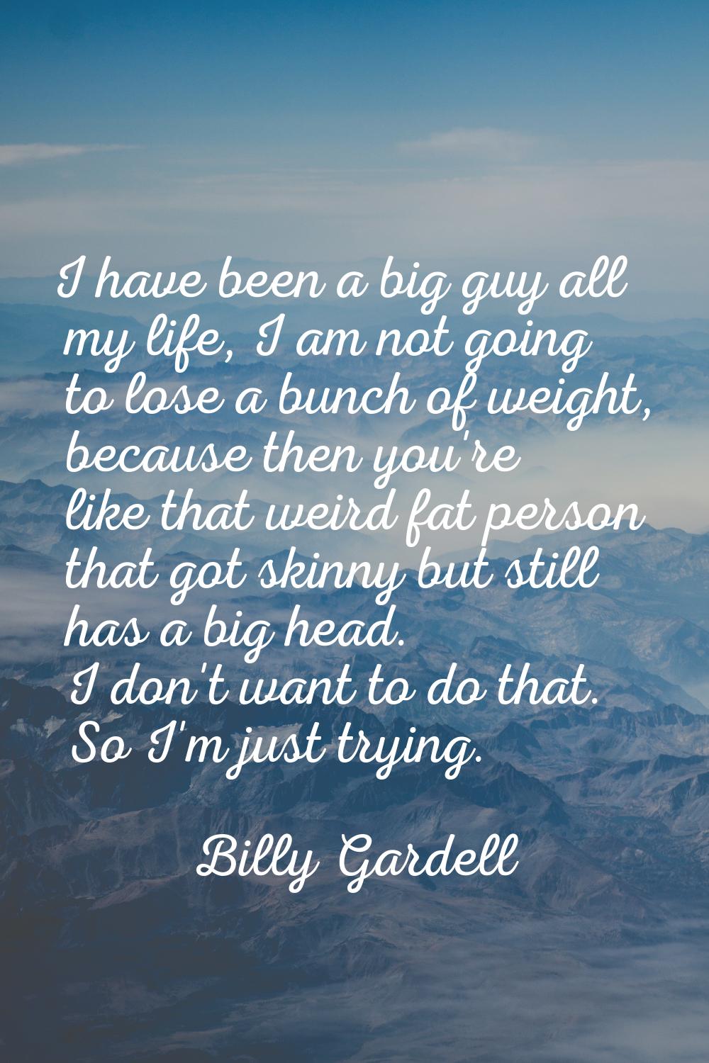 I have been a big guy all my life, I am not going to lose a bunch of weight, because then you're li