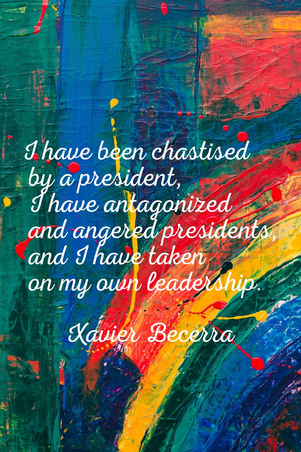 I have been chastised by a president, I have antagonized and angered presidents, and I have taken o
