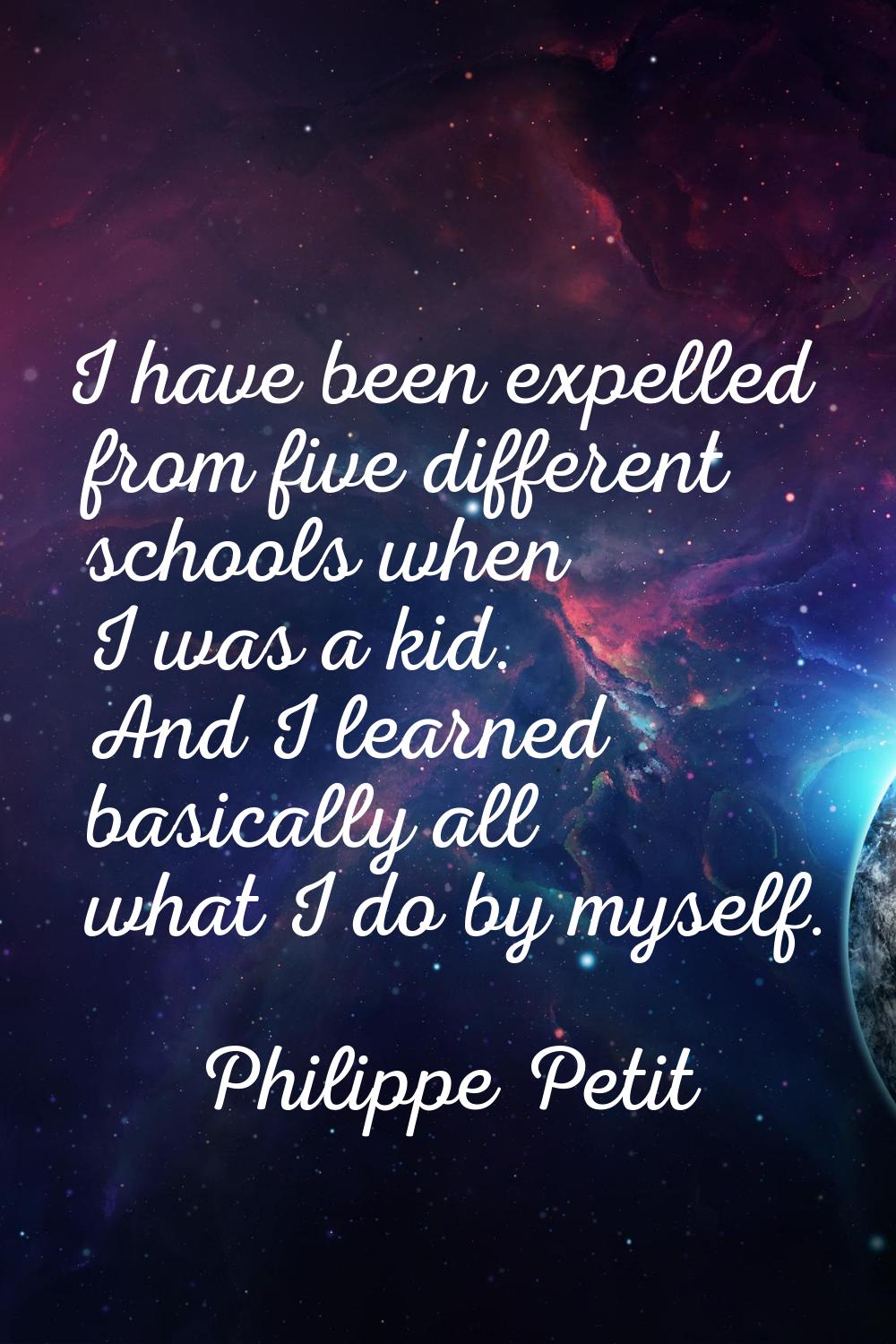 I have been expelled from five different schools when I was a kid. And I learned basically all what