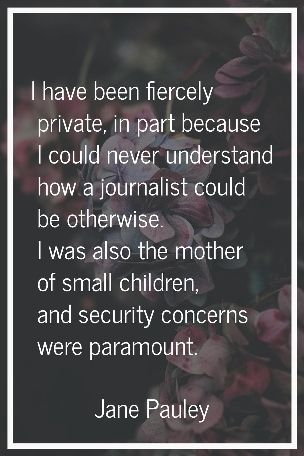 I have been fiercely private, in part because I could never understand how a journalist could be ot