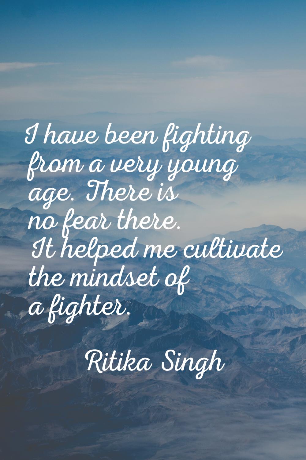 I have been fighting from a very young age. There is no fear there. It helped me cultivate the mind