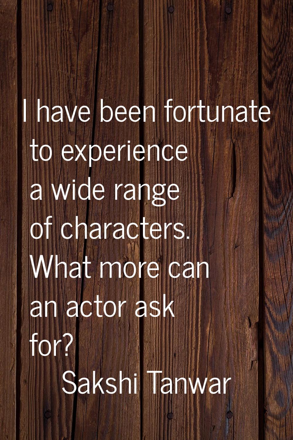 I have been fortunate to experience a wide range of characters. What more can an actor ask for?