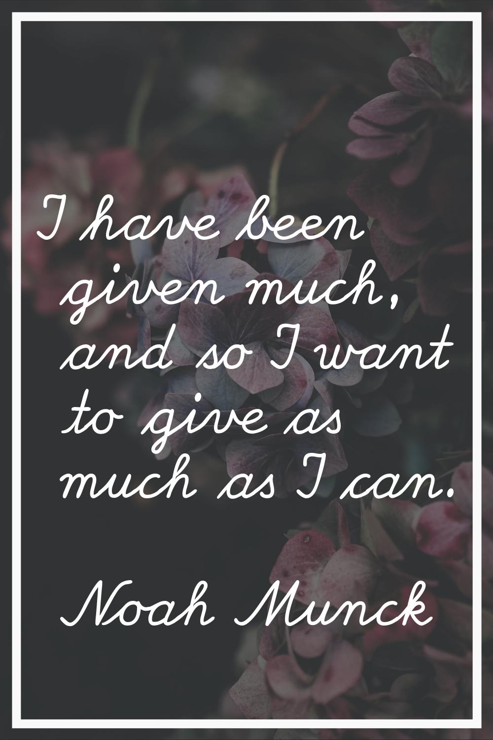I have been given much, and so I want to give as much as I can.