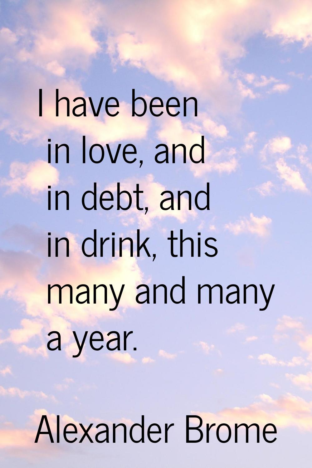 I have been in love, and in debt, and in drink, this many and many a year.