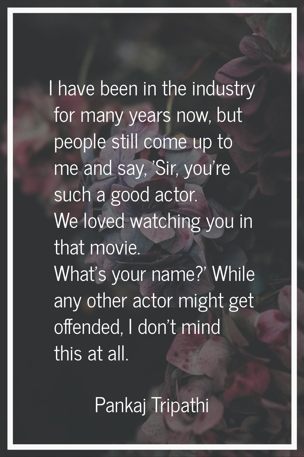 I have been in the industry for many years now, but people still come up to me and say, 'Sir, you'r