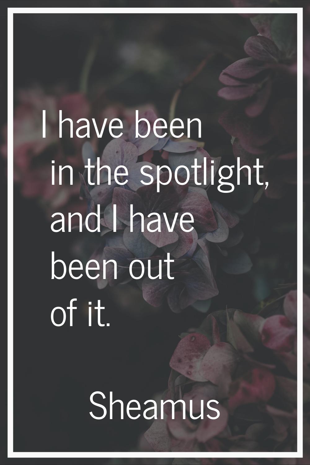 I have been in the spotlight, and I have been out of it.