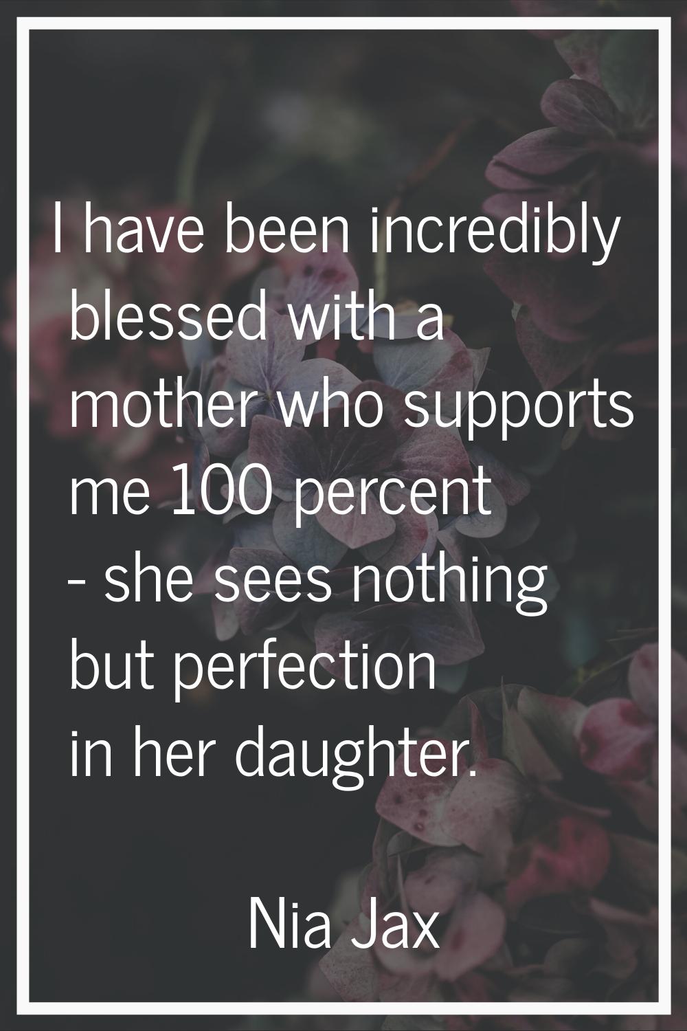 I have been incredibly blessed with a mother who supports me 100 percent - she sees nothing but per