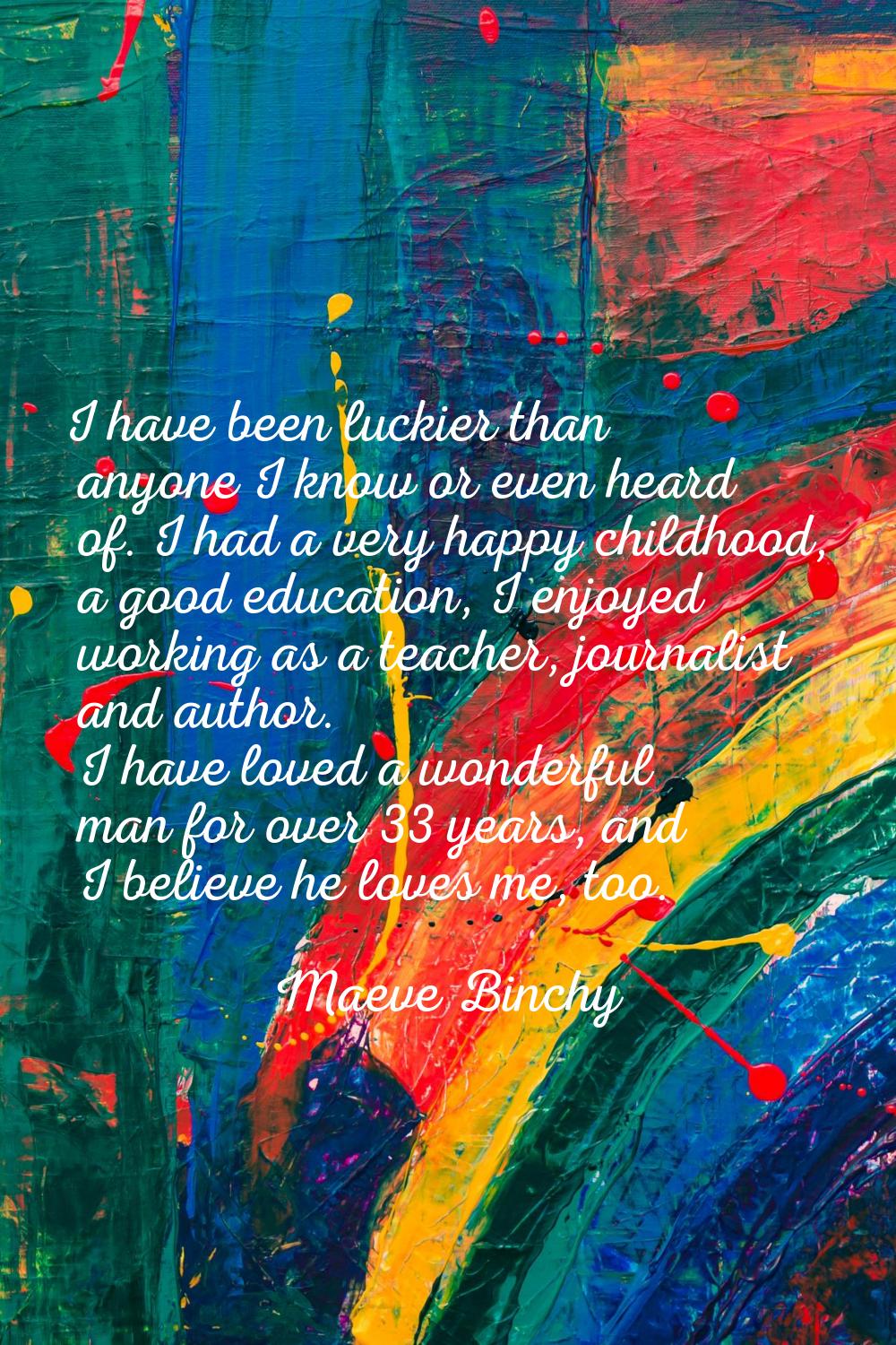 I have been luckier than anyone I know or even heard of. I had a very happy childhood, a good educa