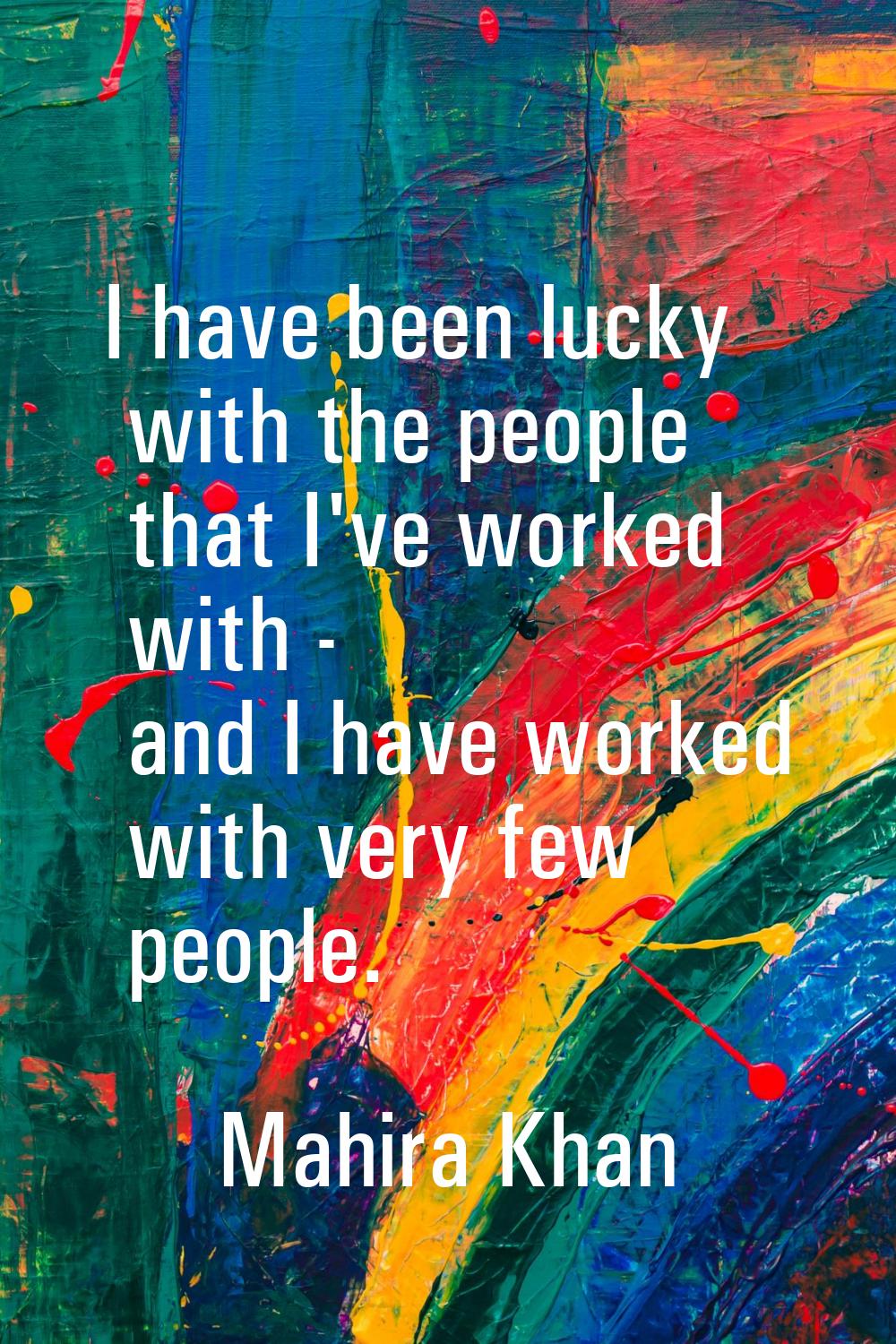 I have been lucky with the people that I've worked with - and I have worked with very few people.