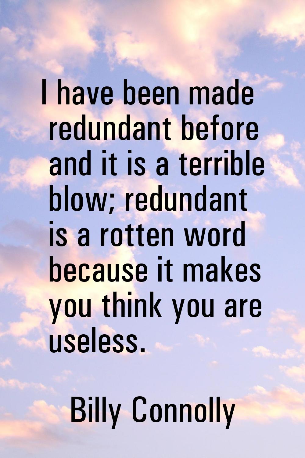 I have been made redundant before and it is a terrible blow; redundant is a rotten word because it 